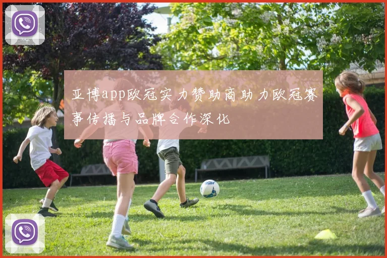 亚博app欧冠实力赞助商助力欧冠赛事传播与品牌合作深化