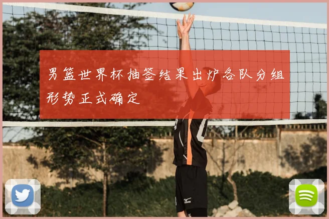 男篮世界杯抽签结果出炉各队分组形势正式确定