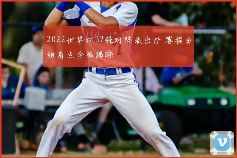 2022世界杯32强对阵表出炉 赛程分组看点全面揭晓