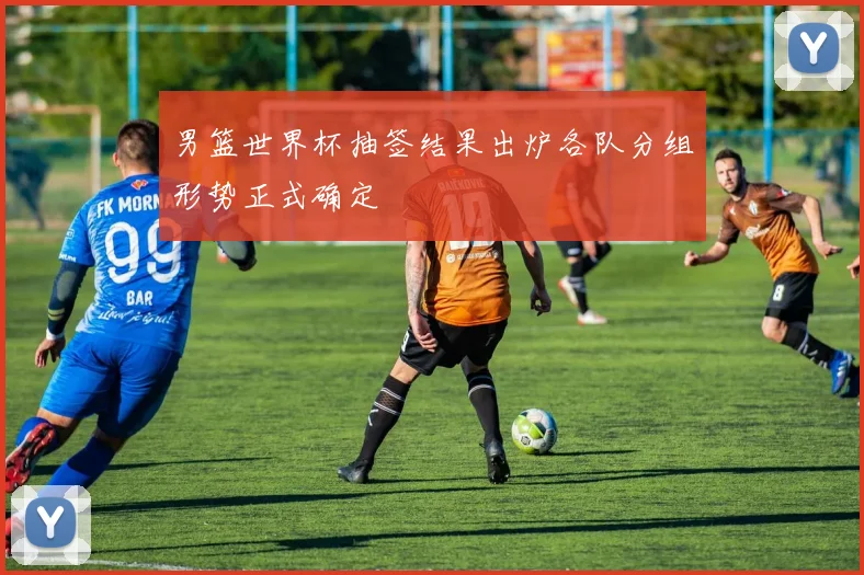 男篮世界杯抽签结果出炉各队分组形势正式确定