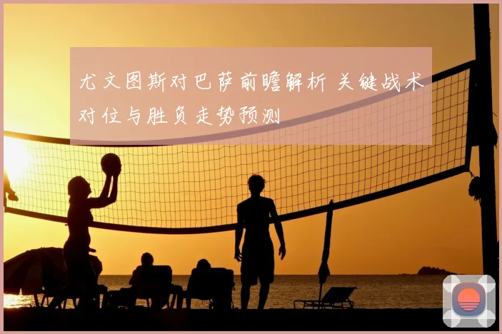 尤文图斯对巴萨前瞻解析 关键战术对位与胜负走势预测
