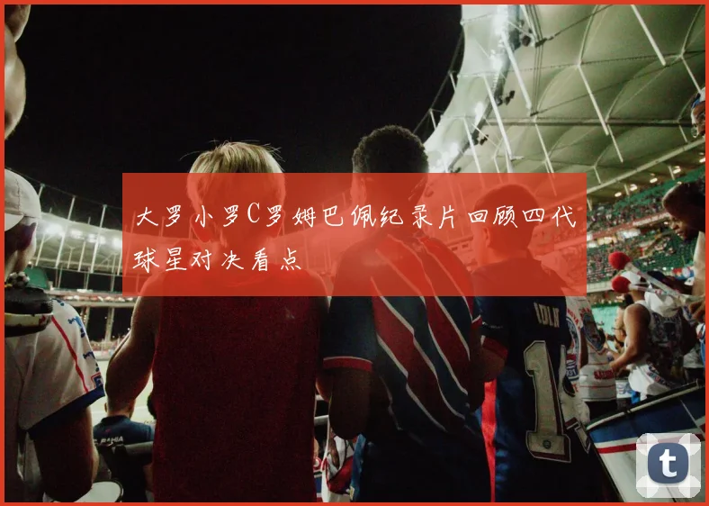 大罗小罗C罗姆巴佩纪录片回顾四代球星对决看点