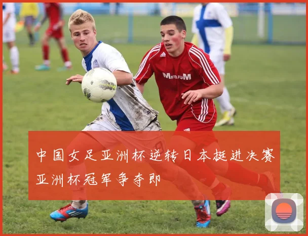 中国女足亚洲杯逆转日本挺进决赛亚洲杯冠军争夺即