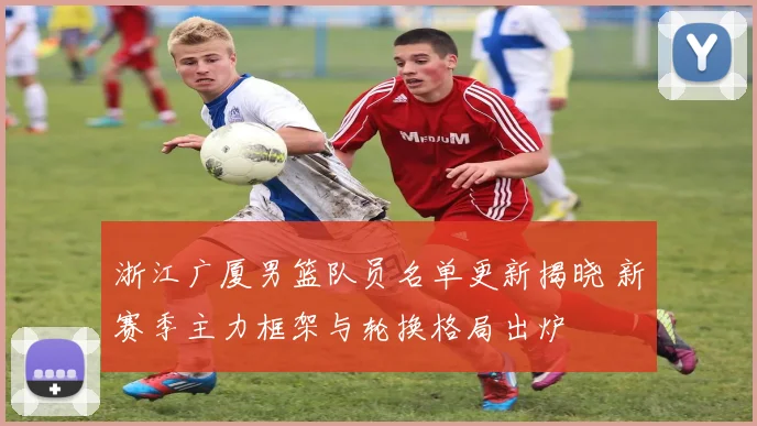 浙江广厦男篮队员名单更新揭晓 新赛季主力框架与轮换格局出炉