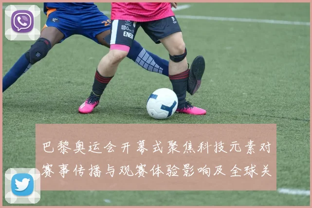 巴黎奥运会开幕式聚焦科技元素对赛事传播与观赛体验影响及全球关注度