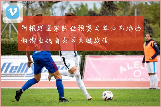 阿根廷国家队世预赛名单公布梅西领衔出战南美区关键战役