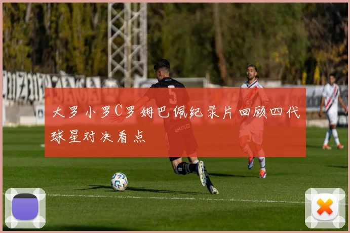 大罗小罗C罗姆巴佩纪录片回顾四代球星对决看点