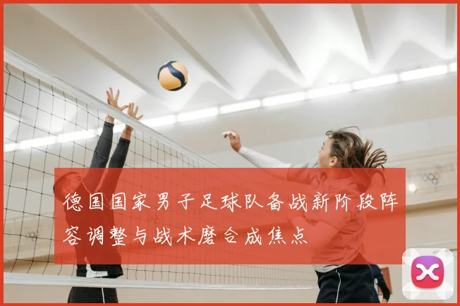 德国国家男子足球队备战新阶段阵容调整与战术磨合成焦点