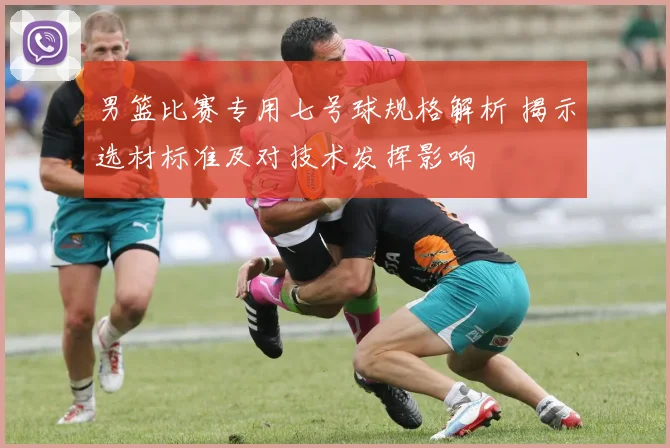 男篮比赛专用七号球规格解析 揭示选材标准及对技术发挥影响