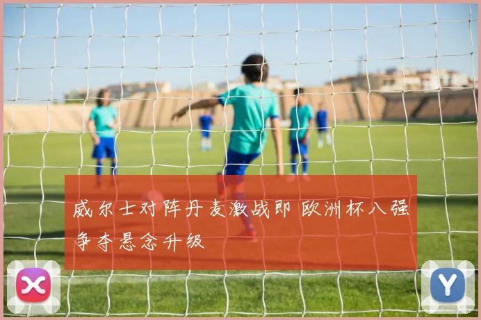 威尔士对阵丹麦激战即 欧洲杯八强争夺悬念升级