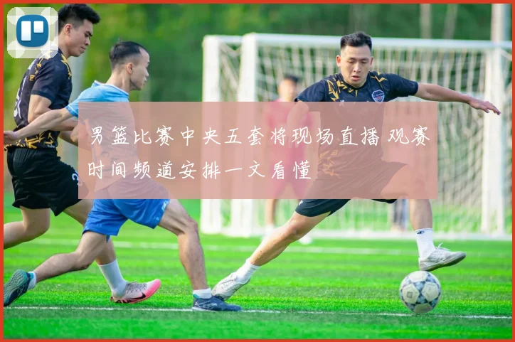 男篮比赛中央五套将现场直播 观赛时间频道安排一文看懂