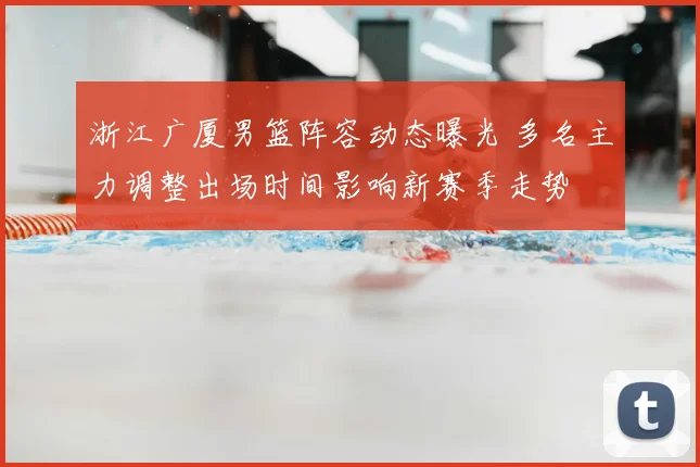 浙江广厦男篮阵容动态曝光 多名主力调整出场时间影响新赛季走势