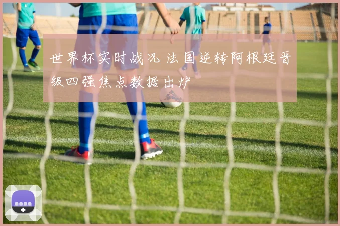 世界杯实时战况 法国逆转阿根廷晋级四强焦点数据出炉