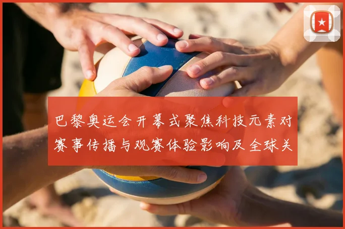 巴黎奥运会开幕式聚焦科技元素对赛事传播与观赛体验影响及全球关注度