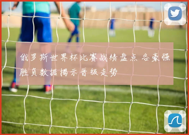 俄罗斯世界杯比赛战绩盘点 各豪强胜负数据揭示晋级走势